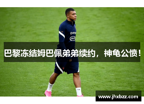 巴黎冻结姆巴佩弟弟续约，神龟公愤！